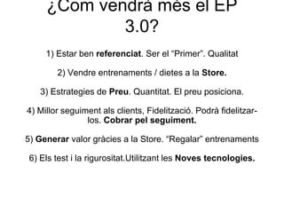 ¿Com vendrà més el EP
3.0?
1) Estar ben referenciat. Ser el “Primer”. Qualitat
2) Vendre entrenaments / dietes a la Store.
3) Estrategies de Preu. Quantitat. El preu posiciona.
4) Millor seguiment als clients, Fidelització. Podrà fidelitzar-
los. Cobrar pel seguiment.
5) Generar valor gràcies a la Store. “Regalar” entrenaments
6) Els test i la rigurositat.Utilitzant les Noves tecnologies.
 