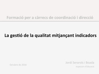 Formació	per	a	càrrecs	de	coordinació	i	direcció	
	
La	ges2ó	de	la	qualitat	mitjançant	indicadors	
	
Octubre	de	2016	
Jordi	Serarols	i	Boada	
Inspector	d’Educació	
 