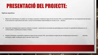 PRESENTACIÓ DEL PROJECTE:
Objetivos específicos:
1. Mejorar las metodologías vinculadas con el trabajo cooperativo mediante el apoyo de los recursos TAC y su implementación en las programaciones del aula y
en las dinámicas organizativas del centro. (número de actividades implementadas en el aula y en el claustro).
2. Desarrollar estrategias para mejorar la cohesión e inclusión social entre la comunidad de aprendizaje para fomentar la capacidad de interactuar en un
contexto global. (cuestionarios iniciales y finales).
3. Realizar actividades cooperativas mediante el apoyo de los recursos TAC, que impulsen la mejora de las competencias de aprender a aprender,
plurilingüe y digital. (evaluación dentro del aula: inicial y final).
 