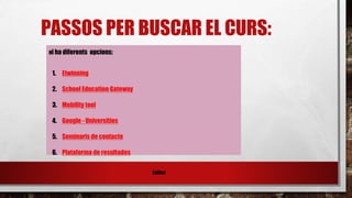 PASSOS PER BUSCAR EL CURS:
Esther
Hi ha diferents opcions:
1. Etwinning
2. School Education Gateway
3. Mobility tool
4. Google - Universities
5. Seminaris de contacte
6. Plataforma de resultados
 
