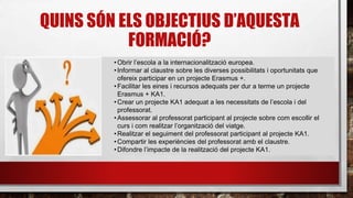 QUINS SÓN ELS OBJECTIUS D’AQUESTA
FORMACIÓ?
•Obrir l’escola a la internacionalització europea.
•Informar al claustre sobre les diverses possibilitats i oportunitats que
ofereix participar en un projecte Erasmus +.
•Facilitar les eines i recursos adequats per dur a terme un projecte
Erasmus + KA1.
•Crear un projecte KA1 adequat a les necessitats de l’escola i del
professorat.
•Assessorar al professorat participant al projecte sobre com escollir el
curs i com realitzar l’organització del viatge.
•Realitzar el seguiment del professorat participant al projecte KA1.
•Compartir les experiències del professorat amb el claustre.
•Difondre l’impacte de la realització del projecte KA1.
 