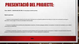 PRESENTACIÓ DEL PROJECTE:
Título: UBUNTU. ‘I AM BECAUSE WE ARE’ (Yo soy porque nosotros somos).
Objetivos generales:
1. Impulsar la internacionalización educativa del centro para el desarrollo de la competencia global del alumnado en el marco de una educación plurilingüe e
intercultural. (evaluar según el número de actividades internacionales)
2. Promover la movilidad de los docentes para profesionalizar la docencia y fomentar pedagogías abiertas e innovadoras. (el número de movilidades que se realizan,
cuestionarios de satisfacción)
3. Fomentar la cooperación, innovación e intercambio de buenas prácticas entre la comunidad educativa promoviendo un trabajo en red para fomentar la dimensión
europea. (el número de transmisiones entre claustros de toda España y el propio,cuestionarios de satisfacción)
Maria
 