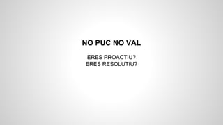 NO PUC NO VAL
ERES PROACTIU?
ERES RESOLUTIU?