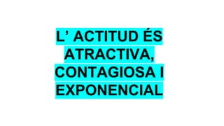L’ ACTITUD ÉS
ATRACTIVA,
CONTAGIOSA I
EXPONENCIAL