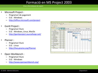 Formació en MS Project 2003Gestió Informàtica de Projectes | Eines informàtiques de suportMicrosoft Project : Programari de pagamentS.O. : Windowshttp://office.microsoft.com/projectGantt Project : Programari lliureS.O. : Windows, Linux, MacOshttp://ganttproject.sourceforge.net/Planner : Programari lliureS.O. : Linuxhttp://live.gnome.org/PlannerOpen Workbench : Programari lliureS.O. : Windowshttp://www.openworkbench.org/CC 2010 - Adimena Solucions							Diapositiva 4