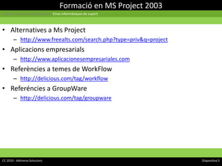 Formació en MS Project 2003Gestió Informàtica de Projectes | Eines informàtiques de suportAlternatives a Ms Projecthttp://www.freealts.com/search.php?type=priv&q=projectAplicacions empresarialshttp://www.aplicacionesempresariales.comReferències a temes de WorkFlowhttp://delicious.com/tag/workflowReferéncies a GroupWarehttp://delicious.com/tag/groupwareCC 2010 - Adimena Solucions								Diapositiva 5