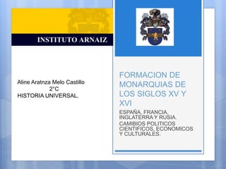 FORMACION DE
MONARQUIAS DE
LOS SIGLOS XV Y
XVI
ESPAÑA, FRANCIA,
INGLATERRA Y RUSIA.
CAMIBIOS POLITICOS
CIENTIFICOS, ECONOMICOS
Y CULTURALES.
Aline Aratnza Melo Castillo
2°C
HISTORIA UNIVERSAL.
 