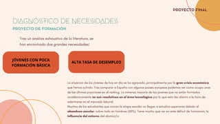 JÓVENES CON POCA
FORMACIÓN BÁSICA
Tras un análisis exhaustivo de la literatura, se
han encontrado dos grandes necesidades:
DIAGNÓSTICO DE NECESIDADES
PROYECTO DE FORMACIÓN
PROYECTO FINAL
ALTA TASA DE DESEMPLEO
La situación de los jóvenes de hoy en día se ha agravado, principalmente por la gran crisis económica
que hemos sufrido. Tras comparar a España con algunos países europeos podemos ver como ocupa unas
de las últimas posiciones en el ranking. La inmensa mayoría de los jóvenes que no están formados
académicamente no son resolutivos en el área tecnológica por lo que esto les afecta a la hora de
adentrarse en el mercado laboral.
Muchos de los estudiantes que inician la etapa escolar no llegan a estudios superiores debido al
abandono escolar, sobre todo en hombres (60%). Tiene mucho que ver en este déficit de formación, la
influencia del entorno del alumno/a.
 