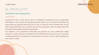 EL PRODUCTO
PROYECTO DE FORMACIÓN
CONCLUSIÓN
PROYECTO FINAL
Felipe Saenz
Consideramos que a través de las nuevas tecnologías los estudiantes que han presentado
dificultades en los procesos de aprendizaje pueden añadir como herramienta facilitadora de
este proceso los aparatos electrónicos en los que, a través de internet pueden hacer uso de
webs y blogs dedicados a los contenidos que tienen que aprender. Hacer uso adecuado de las
herramientas tecnológicas facilita el aprendizaje.
Con respecto a las competencias personales, las personas con poca cualificación suelen
presentar un índice elevado de desempleo por los distintos factores que los causa, entre ellos
la sobrecualificación. Es necesario que las personas se motiven y por ello, deben establecerse
unas metas a cumplir.
 