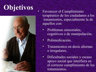 Favorecer el Cumplimiento terapéutico de los ciudadanos a los  tratamientos, especialmente la de aquellos con: Problemas sensoriales, cognitivos o de manipulación. Polimedicación. Tratamientos en dosis alternas o irregulares. Dificultades sociales y escaso apoyo social que interfiera en el correcto cumplimiento de los tratamientos . Objetivos 