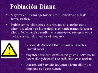 Población Diana   Mayores de 75 años que tomen 5 medicamentos o más de forma crónica . Podrán ser incluidos otros usuarios que no cumplan estos criterios si alguno de los profesionales participantes detecta en ellos dificultades de cumplimiento terapéutico susceptibles de mejoría en caso de entrar en el programa   Servicio de Atención Domiciliaria a Pacientes Inmovilizados   Mayores detectados como de riesgo en el servicio de Prevención y detección de problemas en el anciano  Usuarios del Servicio de Ayuda a Domicilio y del Programa de Teleasistencia  