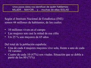 Según el Instituto Nacional de Estadística (INE) somos 44 millones de habitantes, de los cuales: 10 millones viven en el campo Las mujeres son casi la mitad de esa cifra Un 25 % son mayores de 65 años Del total de la población española: Una de cada 4 mujeres mayores vive sola, frente a uno de cada 10 varones Cuatro de cada 10 (47%) son viudas. Situación que se dobla a partir de los 80 (71%) Unos pocos datos nos identifican  de quién hablamos: MUJER… MAYOR… y… muchas de ellas SOLAS 