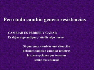 Pero todo cambio genera resistencias CAMBIAR ES PERDER Y GANAR Es dejar algo antiguo y añadir algo nuevo Si queremos cambiar una situación  debemos también cambiar nosotros  las percepciones que tenemos  sobre esa situación 