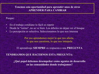Tenemos una oportunidad para aprender unos de otros APRENDER PARA CAMBIAR Porque: En el trabajo cotidiano lo fácil es repetir Desde la “rutina”, no se ve bien. Los árboles no dejan ver el bosque La percepción es selectiva. Seleccionamos lo que nos interesa Por eso aprendemos mejor lo que nos afecta,  lo que nos cuestiona, lo que nos interpela El aprendizaje  SIEMPRE  es respuesta a una  PREGUNTA TENDRIAMOS QUE HACERNOS ESTA PREGUNTA: ¿Qué papel debemos desempeñar como agentes de desarrollo en las comunidades donde trabajamos? 