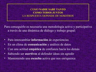 COMO  NADIE SABE TANTO  COMO TODOS JUNTOS  LA RESPUESTA DEPENDE DE NOSOTROS Para conseguirlo es necesaria una metodología activa y participativa a través de una dinámica de diálogo y trabajo grupal: Para intercambiar  información  de experiencias En un clima de  comunicación  y análisis de datos Con una actitud  empática  de confianza hacia los demás Sabiendo ser  asertivos  al defender ideas sin agredir Manteniendo una  escucha  activa que nos enriquezca 