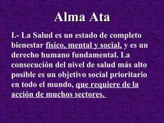 Alma Ata I.- La Salud es un estado de completo bienestar  físico, mental y social,  y es un derecho humano fundamental. La consecución del nivel de salud más alto posible es un objetivo social prioritario en todo el mundo,  que requiere de la acción de muchos sectores.  