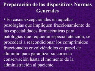 En casos excepcionales en aquellas posologías que impliquen fraccionamiento de las especialidades farmacéuticas para patologías que requieran especial atención, se procederá a reacondicionar los comprimidos fraccionados envolviéndolos en papel de aluminio para garantizar su correcta conservación hasta el momento de la administración al paciente. Preparación de los dispositivos Normas Generales 