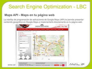 Search Engine Optimization - LBC
Maps API - Maps en tu página web
La interfaz de programación de aplicaciones de Google Maps (API) te permite presentar
contenido geográfico en Google Maps e implementarlo directamente en tu página web.




    www.canalip.com
 