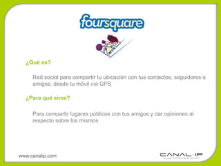 ¿Qué es?

     Red social para compartir tu ubicación con tus contactos, seguidores o
     amigos, desde tu móvil vía GPS

  ¿Para qué sirve?

     Para compartir lugares públicos con tus amigos y dar opiniones al
     respecto sobre los mismos




www.canalip.com
 