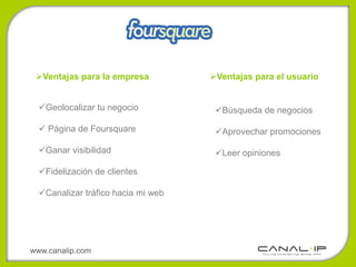 Ventajas para la empresa          Ventajas para el usuario


  Geolocalizar tu negocio           Búsqueda de negocios

   Página de Foursquare             Aprovechar promociones

  Ganar visibilidad                 Leer opiniones

  Fidelización de clientes

  Canalizar tráfico hacia mi web




www.canalip.com
 