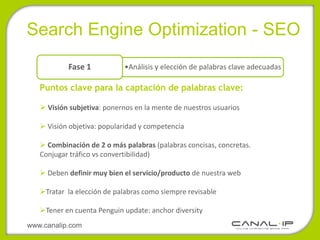 •Search Engine Optimization - SEO
           Fase 1           •Análisis y elección de palabras clave adecuadas

   Puntos clave para la captación de palabras clave:

    Visión subjetiva: ponernos en la mente de nuestros usuarios

    Visión objetiva: popularidad y competencia

    Combinación de 2 o más palabras (palabras concisas, concretas.
   Conjugar tráfico vs convertibilidad)

    Deben definir muy bien el servicio/producto de nuestra web

   Tratar la elección de palabras como siempre revisable

   Tener en cuenta Penguin update: anchor diversity
www.canalip.com
 