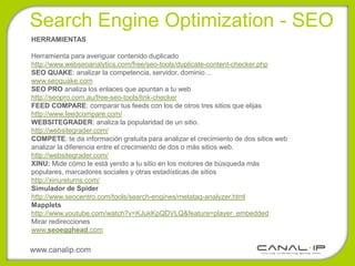 Search Engine Optimization - SEO
HERRAMIENTAS

Herramienta para averiguar contenido duplicado
http://www.webseoanalytics.com/free/seo-tools/duplicate-content-checker.php
SEO QUAKE: analizar la competencia, servidor, dominio…
www.seoquake.com
SEO PRO analiza los enlaces que apuntan a tu web
http://seopro.com.au/free-seo-tools/link-checker
FEED COMPARE: comparar tus feeds con los de otros tres sitios que elijas
http://www.feedcompare.com/
WEBSITEGRADER: analiza la popularidad de un sitio.
http://websitegrader.com/
COMPETE: te da información gratuita para analizar el crecimiento de dos sitios web
analizar la diferencia entre el crecimiento de dos o más sitios web.
http://websitegrader.com/
XINU: Mide cómo le está yendo a tu sitio en los motores de búsqueda más
populares, marcadores sociales y otras estadísticas de sitios
http://xinureturns.com/
Simulador de Spider
http://www.seocentro.com/tools/search-engines/metatag-analyzer.html
Mapplets
http://www.youtube.com/watch?v=KJukKpQDVLQ&feature=player_embedded
Mirar redirecciones
www.seoegghead.com

www.canalip.com
 