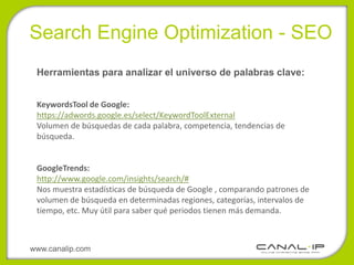 •Search Engine Optimization - SEO
 Herramientas para analizar el universo de palabras clave:


 KeywordsTool de Google:
 https://adwords.google.es/select/KeywordToolExternal
 Volumen de búsquedas de cada palabra, competencia, tendencias de
 búsqueda.


 GoogleTrends:
 http://www.google.com/insights/search/#
 Nos muestra estadísticas de búsqueda de Google , comparando patrones de
 volumen de búsqueda en determinadas regiones, categorías, intervalos de
 tiempo, etc. Muy útil para saber qué periodos tienen más demanda.



www.canalip.com
 