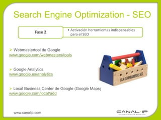 •Search Engine Optimization - SEO
                             • Activación herramientas indispensables
             Fase 2            para el SEO


 Webmastertool de Google
www.google.com/webmasters/tools


 Google Analytics
www.google.es/analytics


 Local Business Center de Google (Google Maps)
www.google.com/local/add



  www.canalip.com
 