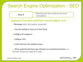 •Search Engine Optimization - SEO
                               • Optimización de la web de cara a los
           Fase 3                buscadores

    Aspectos Clave para optimizar nuestra página web:
     Metatags (title, description, keywords)

      Insertar palabras clave en el text body

     Códigos alt imágenes

      Códigos <H1>

      Links internos con palabras clave

      Otros aspectos técnicos que influyen en el posicionamiento: url,
     friendly tiempo de carga de la web…


www.canalip.com
 