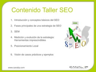 Contenido Taller SEO
  1. Introducción y conceptos básicos del SEO

  2. Fases principales de una estrategia de SEO

  3. SEM

  4. Medición y evolución de la estrategia:
     Herramientas imprescindibles

  5. Posicionamiento Local


  6. Visión de casos prácticos y ejemplos




www.canalip.com
 