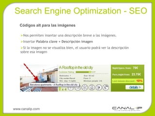 •Search Engine Optimization - SEO
   Códigos alt para las imágenes

    Nos permiten insertar una descripción breve a las imágenes.
    Insertar Palabra clave + Descripción imagen
    Si la imagen no se visualiza bien, el usuario podrá ver la descripción
    sobre esa imagen




www.canalip.com
 