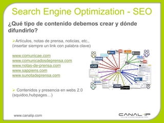 •Search Engine Optimization - SEO
¿Qué tipo de contenido debemos crear y dónde
difundirlo?
 Artículos, notas de prensa, noticias, etc.,
 (insertar siempre un link con palabra clave)

 www.comunicae.com
 www.comunicadosdeprensa.com
 www.notas-de-prensa.com
 www.sappiens.com
 www.sunotadeprensa.com


  Contenidos y presencia en webs 2.0
 (squidoo,hubpages…)



 www.canalip.com
 