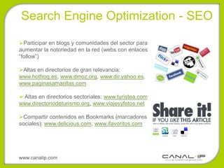 •Search Engine Optimization - SEO

Participar en blogs y comunidades del sector para
aumentar la notoriedad en la red (webs con enlaces
“follow”)

Altas en directorios de gran relevancia:
www.hotfrog.es, www.dmoz.org, www.dir.yahoo.es,
www.paginasamarillas.com

 Altas en directorios sectoriales: www.turistea.com
www.directoriodeturismo.org, www.viajesyfotos.net

Compartir contenidos en Bookmarks (marcadores
sociales): www.delicious.com, www.ifavoritos.com




www.canalip.com
 