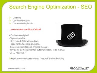 •Search Engine Optimization - SEO
 Cloaking
 Contenido oculto
 Contenido duplicado…

…y con nuevos cambios: Calidad

- Contenido original
- Signos sociales
- Diversidad :follow/nofollow ,
  page ranks, fuentes, anchors…
- Enlaces de calidad: no enlaces masivos
- Olvidarse de herramientas automatizadas. Todo manual
- ¿SEO negativo?

Replicar un comportamiento “natural” de link building



www.canalip.com
 