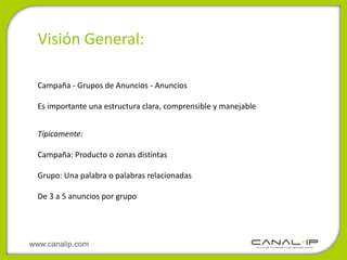 Visión General:

  Campaña - Grupos de Anuncios - Anuncios

  Es importante una estructura clara, comprensible y manejable


  Típicamente:

  Campaña: Producto o zonas distintas

  Grupo: Una palabra o palabras relacionadas

  De 3 a 5 anuncios por grupo




www.canalip.com
 