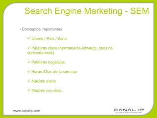 •Search Engine Marketing - SEM
   - Conceptos importantes
       .
            Idioma / País / Zona

            Palabras clave (herramienta Adwords, tipos de
           concordancias)

            Palabras negativas

            Horas /Días de la semana

            Máximo diario

            Máximo por click...




www.canalip.com
 