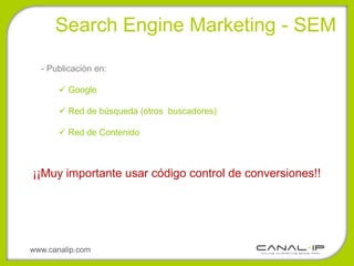 •Search Engine Marketing - SEM

  - Publicación en:

        Google

        Red de búsqueda (otros buscadores)

        Red de Contenido



¡¡Muy importante usar código control de conversiones!!




www.canalip.com
 