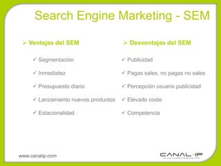 •Search Engine Marketing - SEM

  Ventajas del SEM                    Desventajas del SEM

      Segmentación                    Publicidad

      Inmediatez                      Pagas sales, no pagas no sales

      Presupuesto diario              Percepción usuario publicidad

      Lanzamiento nuevos productos    Elevado coste

      Estacionalidad                  Competencia




www.canalip.com
 