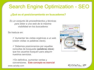 •Search Engine Optimization - SEO
  ¿Qué es el posicionamiento en buscadores?

 Es un conjunto de procedimientos y técnicas
     para dotar a una web de la máxima
        visibilidad en los buscadores

Se traduce en:

     Aumentar las visitas orgánicas a un web
    (visión visitas vs palabras clave).

     Debemos posicionarnos por aquellas
    consultas de búsqueda (palabras clave)
    que los usuarios busquen para adquirir
    nuestros servicios.

    En definitiva, aumentar ventas y
    conversiones. Este concepto es esencial
www.canalip.com
 