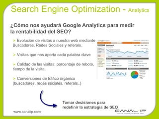 Search Engine Optimization - Analytics
¿Cómo nos ayudará Google Analytics para medir
la rentabilidad del SEO?
 Evolución de visitas a nuestra web mediante
Buscadores, Redes Sociales y referals.

 Visitas que nos aporta cada palabra clave

 Calidad de las visitas: porcentaje de rebote,
tiempo de la visita.

 Conversiones de tráfico orgánico
(buscadores, redes sociales, referals..)



                             Tomar decisiones para
                             redefinir la estrategia de SEO
 www.canalip.com
 