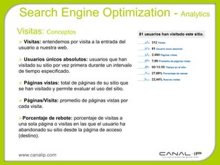 Search Engine Optimization - Analytics
Visitas: Conceptos
 Visitas: entendemos por visita a la entrada del
usuario a nuestra web.

 Usuarios únicos absolutos: usuarios que han
visitado su sitio por vez primera durante un intervalo
de tiempo especificado.

 Páginas vistas: total de páginas de su sitio que
se han visitado y permite evaluar el uso del sitio.

 Páginas/Visita: promedio de páginas vistas por
cada visita.

Porcentaje de rebote: porcentaje de visitas a
una sola página o visitas en las que el usuario ha
abandonado su sitio desde la página de acceso
(destino).


www.canalip.com
 