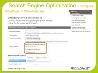 Search Engine Optimization - Analytics
Objetivos  Conversiones
 Entendemos como conversión la
 consecución de un objetivo por parte de un
 visitante de nuestro sitio web.




 www.canalip.com
 