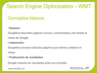 Search Engine Optimization - WMT

Conceptos básicos

• Rastreo:
Googlebot descubre páginas nuevas y actualizadas y las añade al
índice de Google.
• Indexación:
Googlebot procesa todas las páginas que rastrea y elabora el
índice.
• Publicación de resultados

Google muestra los resultados ante una consulta.

www.canalip.com
 