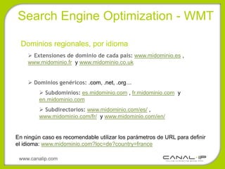 •Search Engine Optimization - WMT

  Dominios regionales, por idioma
     Extensiones de dominio de cada país: www.midominio.es ,
    www.midominio.fr y www.midominio.co.uk


     Dominios genéricos: .com, .net, .org…
          Subdominios: es.midominio.com , fr.midominio.com y
         en.midominio.com
          Subdirectorios: www.midominio.com/es/ ,
         www.midominio.com/fr/ y www.midominio.com/en/


En ningún caso es recomendable utilizar los parámetros de URL para definir
el idioma: www.midominio.com?loc=de?country=france

 www.canalip.com
 
