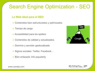 •Search Engine Optimization - SEO
   La Web ideal para el SEO

    Contenidos bien estructurados y optimizados

    Tiempo de carga

    Accesibilidad para los spiders

    Contenidos de calidad y actualizados.

    Dominio y servidor geolocalizado

    Signos sociales: Twitter, Facebook…

    Bien enlazada: link popularity



www.canalip.com
 