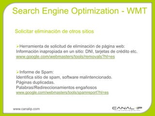 •Search Engine Optimization - WMT

 Solicitar eliminación de otros sitios

 Herramienta de solicitud de eliminación de página web:
 Información inapropiada en un sitio: DNI, tarjetas de crédito etc.
 www.google.com/webmasters/tools/removals?hl=es


 Informe de Spam:
 Identifica sitio de spam, software malintencionado.
 Páginas duplicadas.
 Palabras/Redireccionamientos engañosos
 www.google.com/webmasters/tools/spamreport?hl=es



www.canalip.com
 