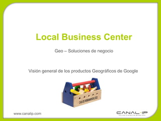 Local Business Center
                    Geo – Soluciones de negocio



        Visión general de los productos Geográficos de Google




www.canalip.com
 