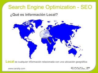 Search Engine Optimization - SEO
   ¿Qué es información Local?




Local es cualquier información relacionada con una ubicación geográfica

  www.canalip.com
 