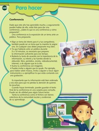 100
Dado que este año has aprendido mucho, y seguramente
puedes hablar de ello, estás listo para dar una
conferencia. ¿Sabes lo que es una conferencia y cómo
prepararla?
Una conferencia es la exposición de un tema ante un
público. Para prepararla:
• Elige un tema de interés para ti y tus compañeros;
también puede ser un tema que tu maestro te asigne
uno. En cualquier caso debes prepararte muy bien.
• Ya que hablarás ante un público durante
5 o 10 minutos, es necesario que prepares
la información suficiente para ese tiempo.
• Redacta tu texto de acuer­do con la importancia de la
información, su interés y las fuentes donde la
obtuviste: libro, periódico, revista, videodocumental,
Internet, o de alguien que te la dio.
• Ilustra tu conferencia con imágenes.
• Puedes invitar a alguien que te ayude. Por ejemplo,
para hablar sobre música, invita a alguien a tocar algún
instrumento o a ejemplificar lo que estás contando con
una grabación.
Es importante que tu información esté bien ordenada
y sea clara para que no pierdas la atención de quienes
te escuchan.
Cuando hayas terminado, puedes guardar el texto
final de tu conferencia en una carpeta para consulta.
Puede ser de utilidad para algún futuro lector.
Tanto la conferencia como el fichero son bienes
colectivos de la comunidad escolar y evidencias
de su aprendizaje.
Conferencia
Para hacer
 