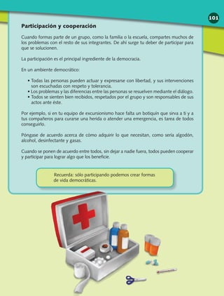 Participación y cooperación
Cuando formas parte de un grupo, como la familia o la escuela, compartes muchos de
los problemas con el resto de sus integrantes. De ahí surge tu deber de participar para
que se solucionen.
La participación es el principal ingrediente de la democracia.
En un ambiente democrático:
• Todas las personas pueden actuar y expresarse con libertad, y sus intervenciones
son escuchadas con respeto y tolerancia.
• Los problemas y las diferencias entre las personas se resuelven mediante el diálogo.
• Todos se sienten bien recibidos, respetados por el grupo y son responsables de sus
actos ante éste.
Por ejemplo, si en tu equipo de excursionismo hace falta un botiquín que sirva a ti y a
tus compañeros para curarse una herida o atender una emergencia, es tarea de todos
conseguirlo.
Póngase de acuerdo acerca de cómo adquirir lo que necesitan, como sería algodón,
alcohol, desinfectante y gasas.
Cuando se ponen de acuerdo entre todos, sin dejar a nadie fuera, todos pueden cooperar
y participar para lograr algo que los beneficie.
Recuerda: sólo participando podemos crear formas
de vida democráticas.
101
 